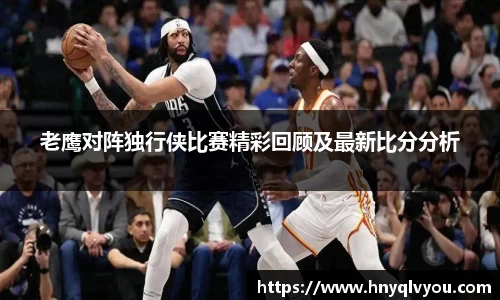 老鹰对阵独行侠比赛精彩回顾及最新比分分析