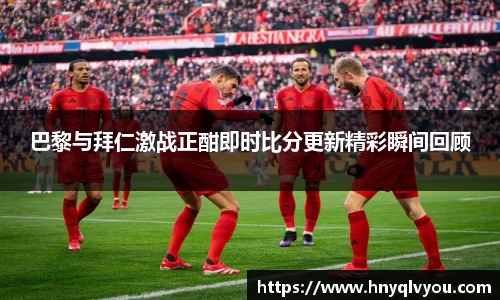 巴黎与拜仁激战正酣即时比分更新精彩瞬间回顾