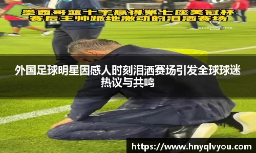 外国足球明星因感人时刻泪洒赛场引发全球球迷热议与共鸣