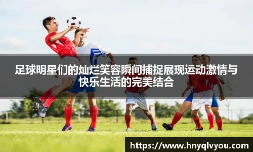 足球明星们的灿烂笑容瞬间捕捉展现运动激情与快乐生活的完美结合