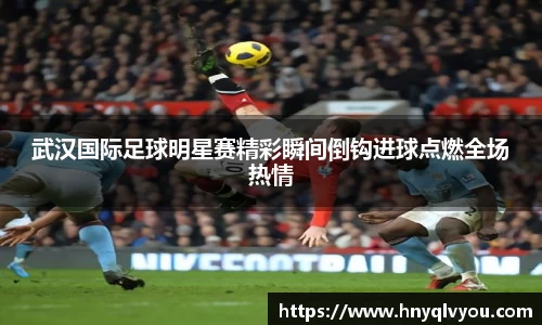 武汉国际足球明星赛精彩瞬间倒钩进球点燃全场热情